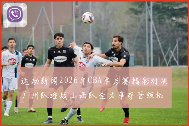 运动新闻2026年CBA季后赛精彩对决广州队迎战山西队全力争夺晋级机会
