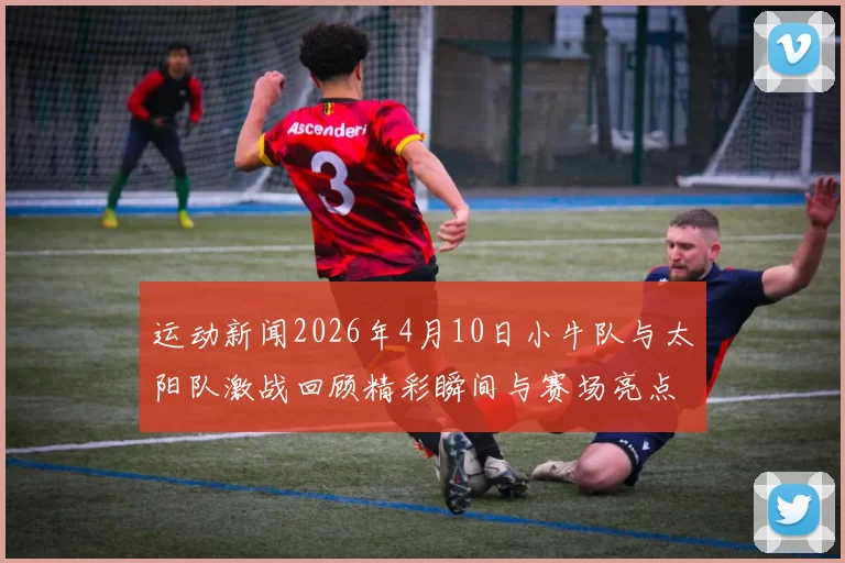 运动新闻2026年4月10日小牛队与太阳队激战回顾精彩瞬间与赛场亮点分析