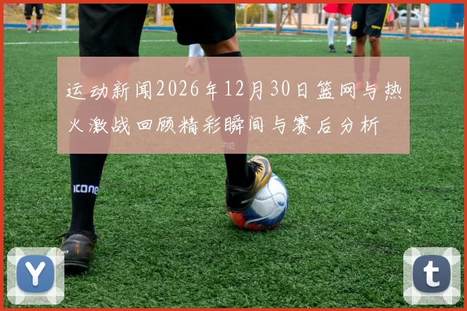 运动新闻2026年12月30日篮网与热火激战回顾精彩瞬间与赛后分析