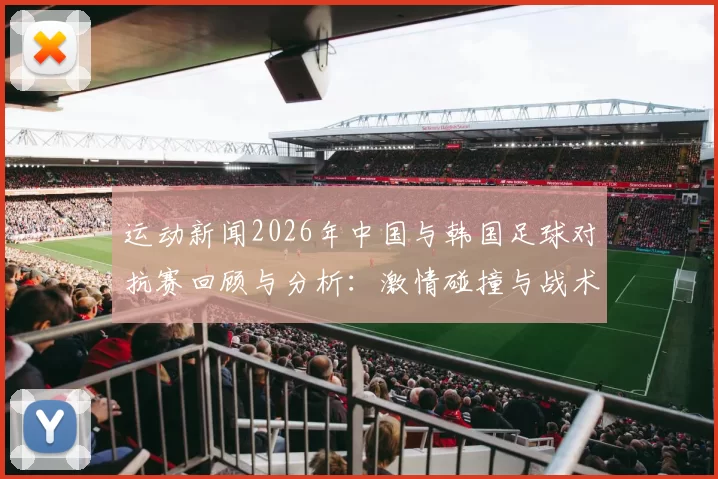 运动新闻2026年中国与韩国足球对抗赛回顾与分析：激情碰撞与战术较量的精彩瞬间