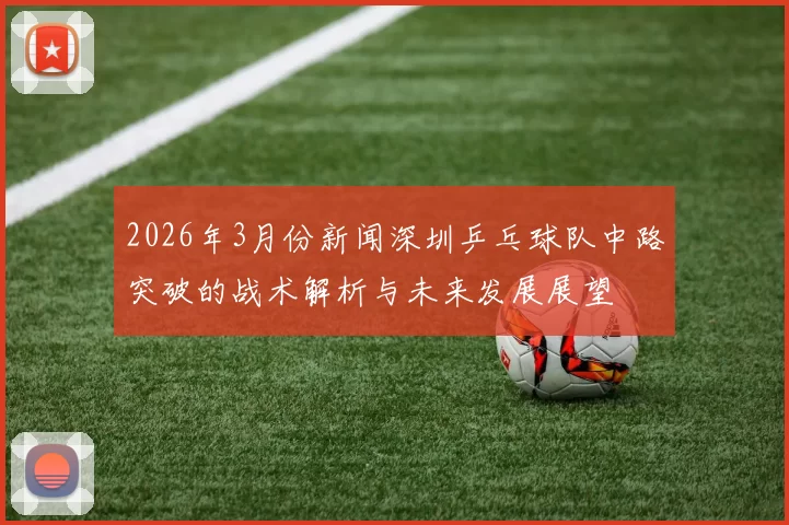 2026年3月份新闻深圳乒乓球队中路突破的战术解析与未来发展展望